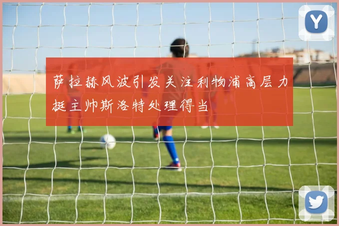 萨拉赫风波引发关注利物浦高层力挺主帅斯洛特处理得当