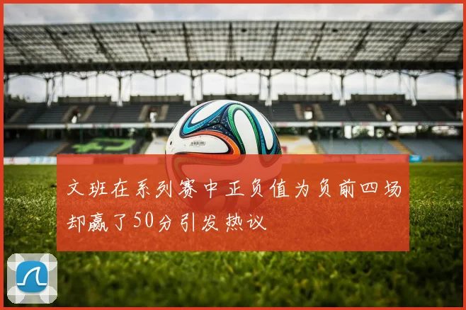 文班在系列赛中正负值为负前四场却赢了50分引发热议