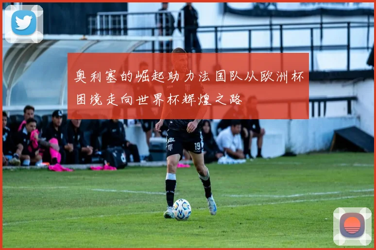 奥利塞的崛起助力法国队从欧洲杯困境走向世界杯辉煌之路