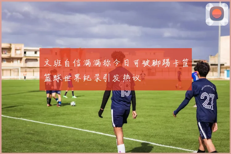 文班自信满满称今日可破脚踢卡筐篮球世界纪录引发热议
