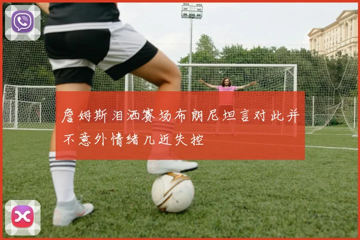 詹姆斯泪洒赛场布朗尼坦言对此并不意外情绪几近失控