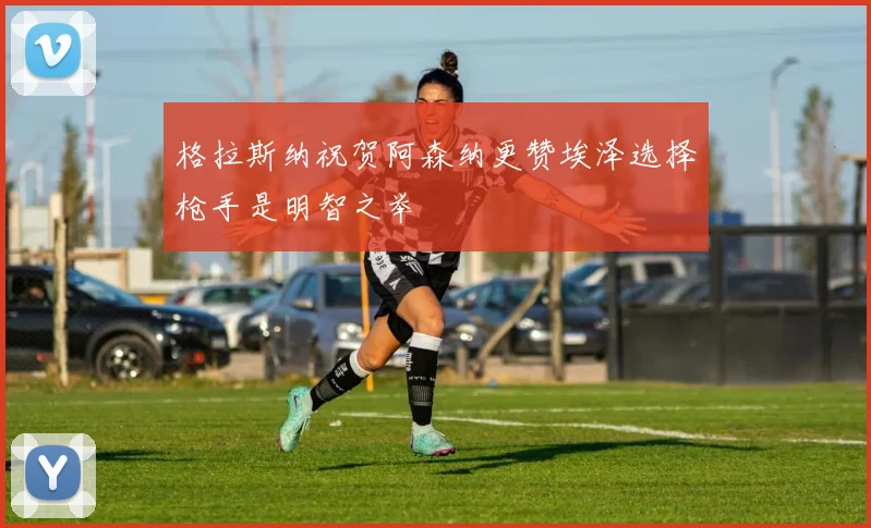 格拉斯纳祝贺阿森纳更赞埃泽选择枪手是明智之举