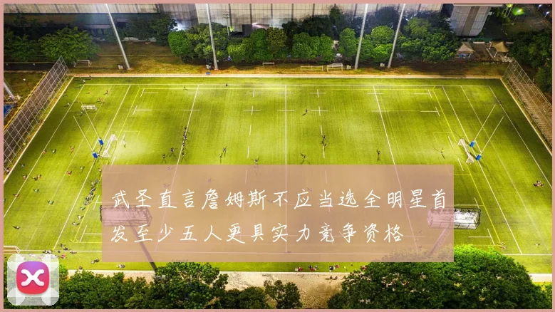 武圣直言詹姆斯不应当选全明星首发至少五人更具实力竞争资格