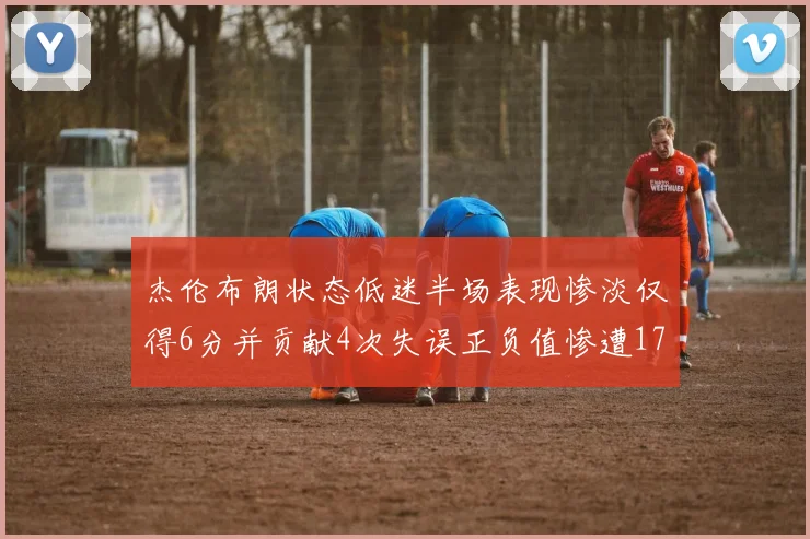 杰伦布朗状态低迷半场表现惨淡仅得6分并贡献4次失误正负值惨遭17